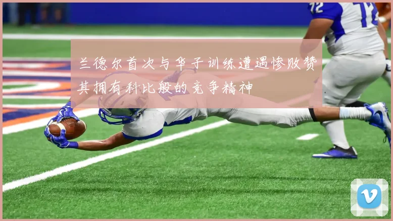 兰德尔首次与华子训练遭遇惨败赞其拥有科比般的竞争精神