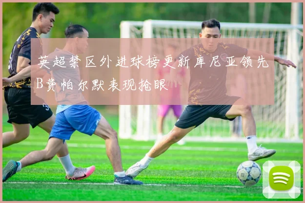 英超禁区外进球榜更新库尼亚领先B费帕尔默表现抢眼