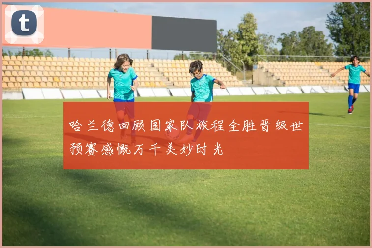 哈兰德回顾国家队旅程全胜晋级世预赛感慨万千美妙时光