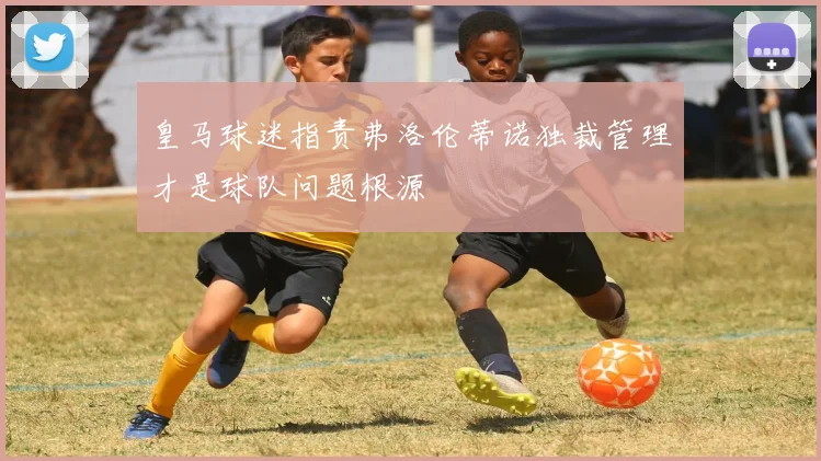 皇马球迷指责弗洛伦蒂诺独裁管理才是球队问题根源