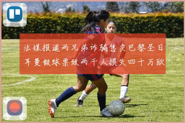 法媒报道两兄弟诈骗售卖巴黎圣日耳曼假球票致两千人损失四十万欧元