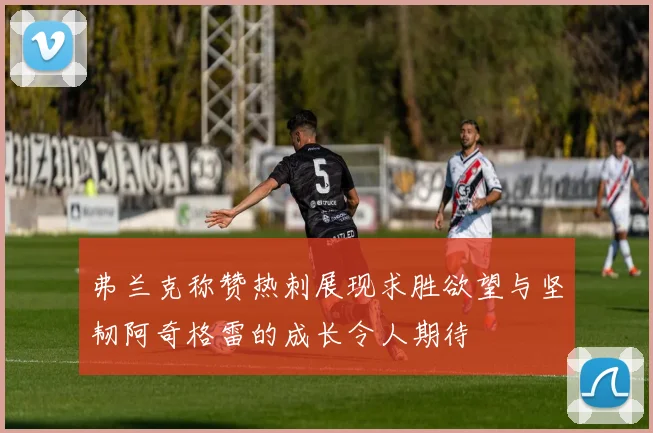弗兰克称赞热刺展现求胜欲望与坚韧阿奇格雷的成长令人期待