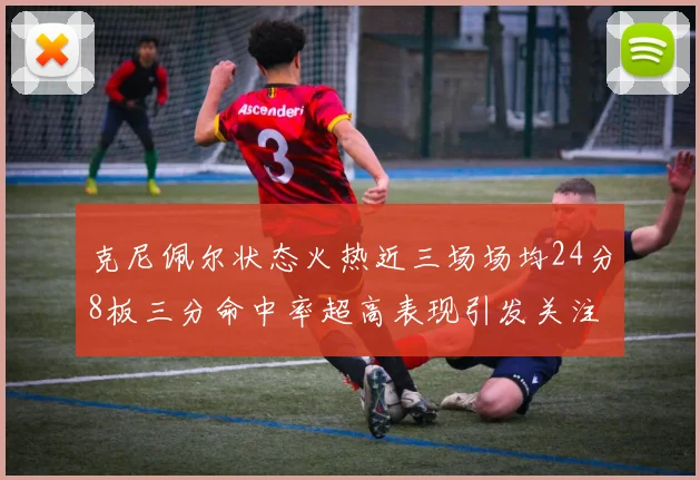 克尼佩尔状态火热近三场场均24分8板三分命中率超高表现引发关注