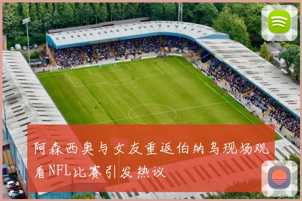 阿森西奥与女友重返伯纳乌现场观看NFL比赛引发热议