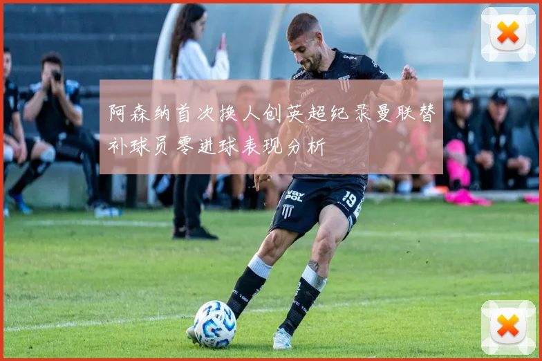 阿森纳首次换人创英超纪录曼联替补球员零进球表现分析