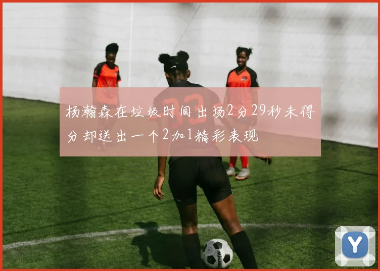 杨瀚森在垃圾时间出场2分29秒未得分却送出一个2加1精彩表现